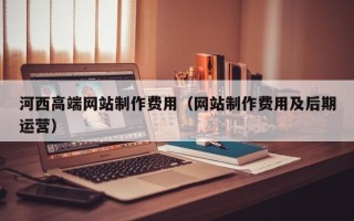 固原河西高端网站制作费用（网站制作费用及后期运营）