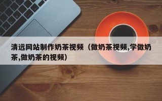 固原清远网站制作奶茶视频（做奶茶视频,学做奶茶,做奶茶的视频）
