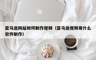 固原亚马逊网站如何制作视频（亚马逊视频用什么软件制作）
